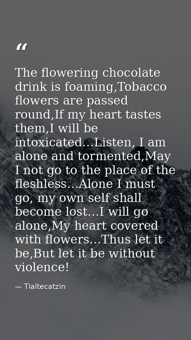 The flowering chocolate drink is foaming,Tobacco flowers are passed round,If my heart tastes them,I will be intoxicated… — Tlaltecatzin
