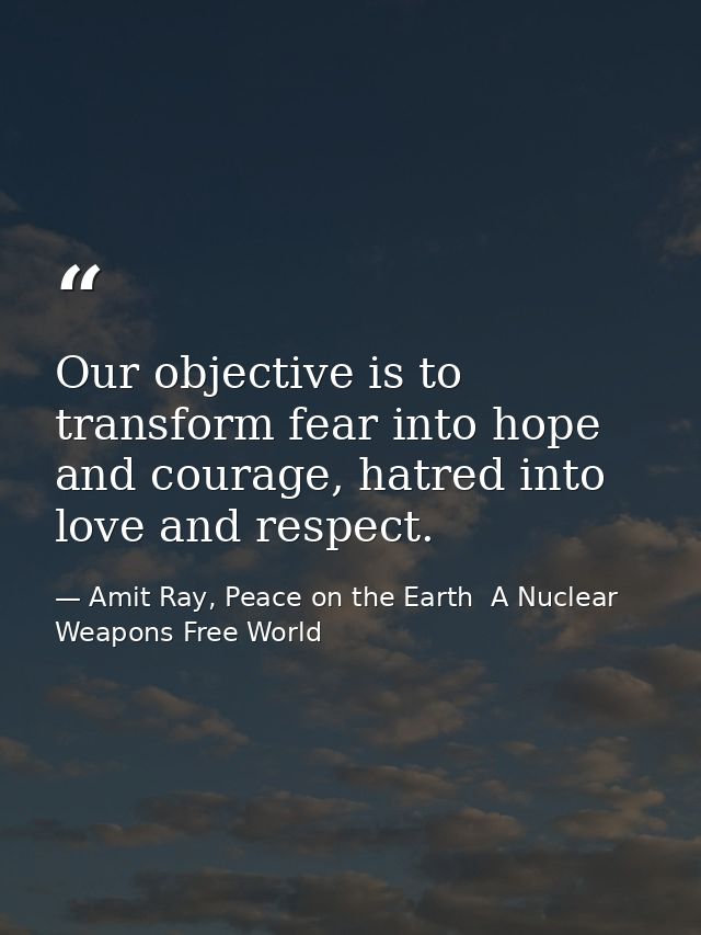 Our objective is to transform fear into hope and courage, hatred into love and respect. — Amit Ray, Peace on the Earth  A Nuclear Weapons Free World
