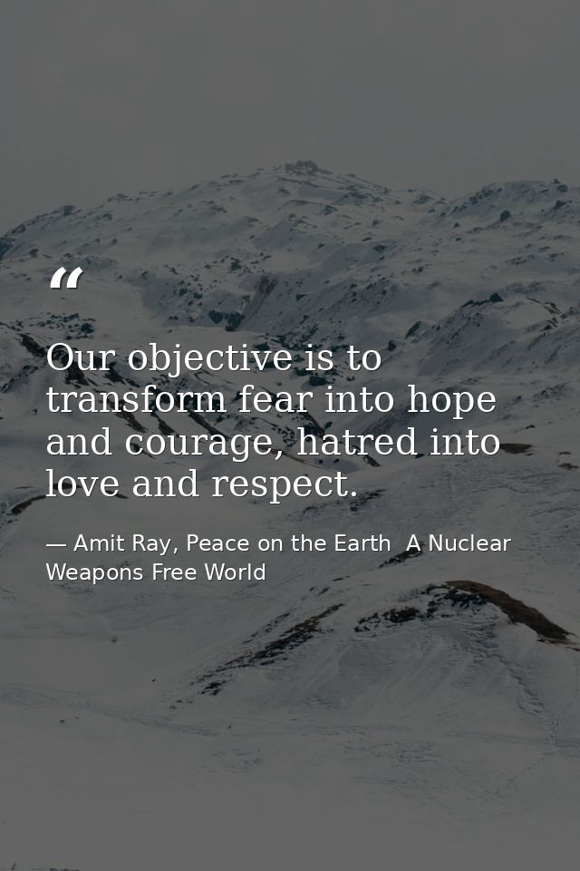 Our objective is to transform fear into hope and courage, hatred into love and respect. — Amit Ray, Peace on the Earth  A Nuclear Weapons Free World