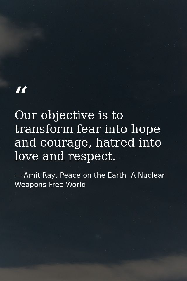 Our objective is to transform fear into hope and courage, hatred into love and respect. — Amit Ray, Peace on the Earth  A Nuclear Weapons Free World