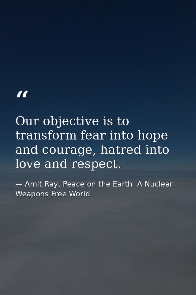 Our objective is to transform fear into hope and courage, hatred into love and respect. — Amit Ray, Peace on the Earth  A Nuclear Weapons Free World