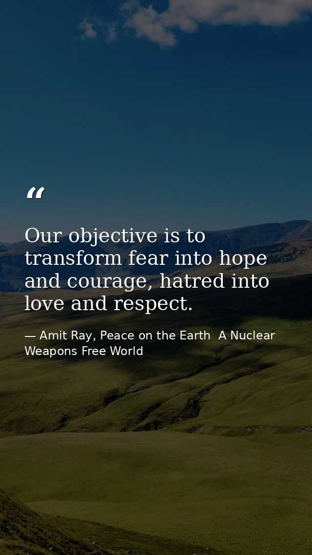 Our objective is to transform fear into hope and courage, hatred into love and respect. — Amit Ray, Peace on the Earth  A Nuclear Weapons Free World