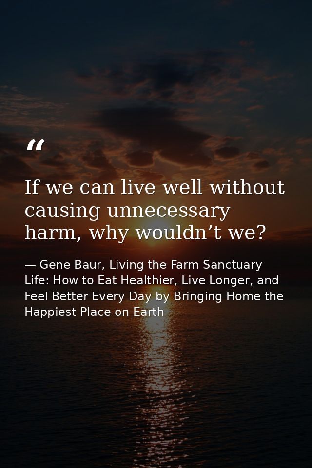 If we can live well without causing unnecessary harm, why wouldn’t we? — Gene Baur, Living the Farm Sanctuary Life: How to Eat Healthier, Live Longer, and Feel Better Every Day by Bringing Home the Happiest Place on Earth