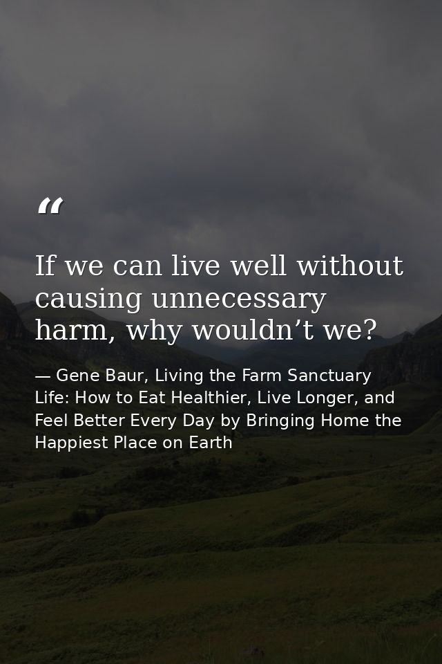 If we can live well without causing unnecessary harm, why wouldn’t we? — Gene Baur, Living the Farm Sanctuary Life: How to Eat Healthier, Live Longer, and Feel Better Every Day by Bringing Home the Happiest Place on Earth