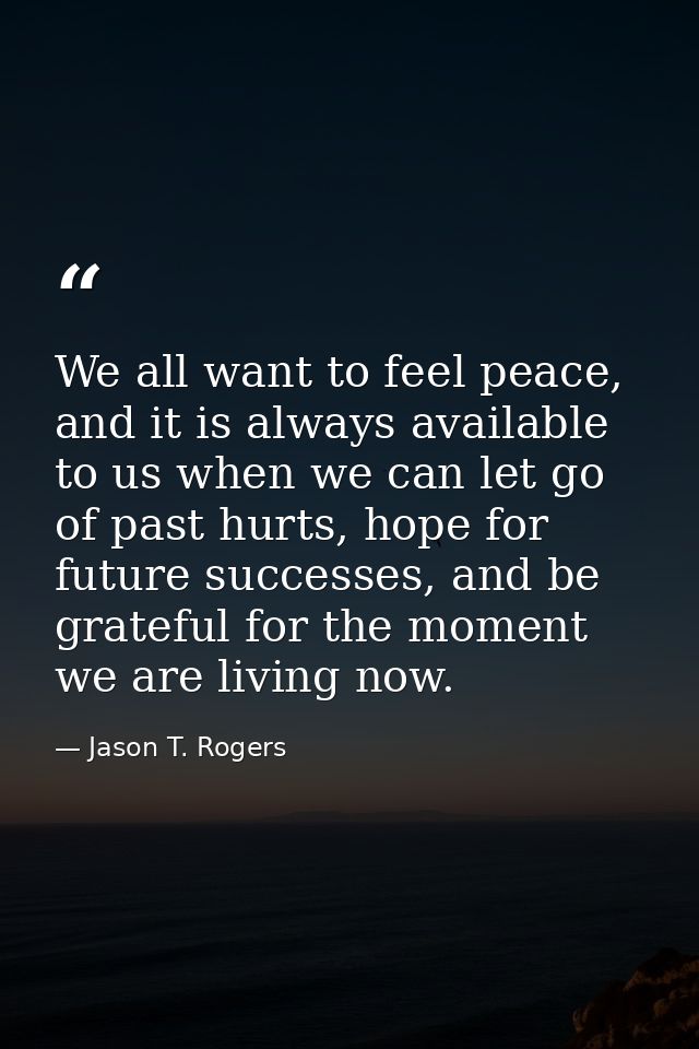 We all want to feel peace, and it is always available to us when we can let go of past hurts, hope for future successes, — Jason T. Rogers