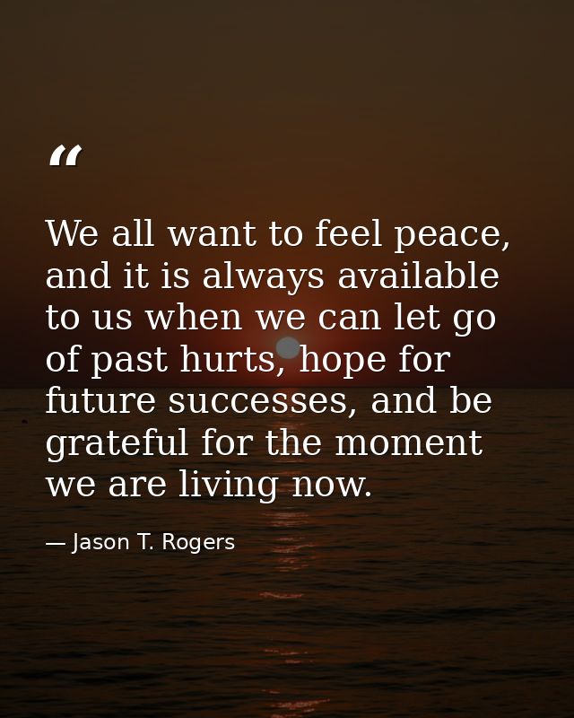 We all want to feel peace, and it is always available to us when we can let go of past hurts, hope for future successes, — Jason T. Rogers