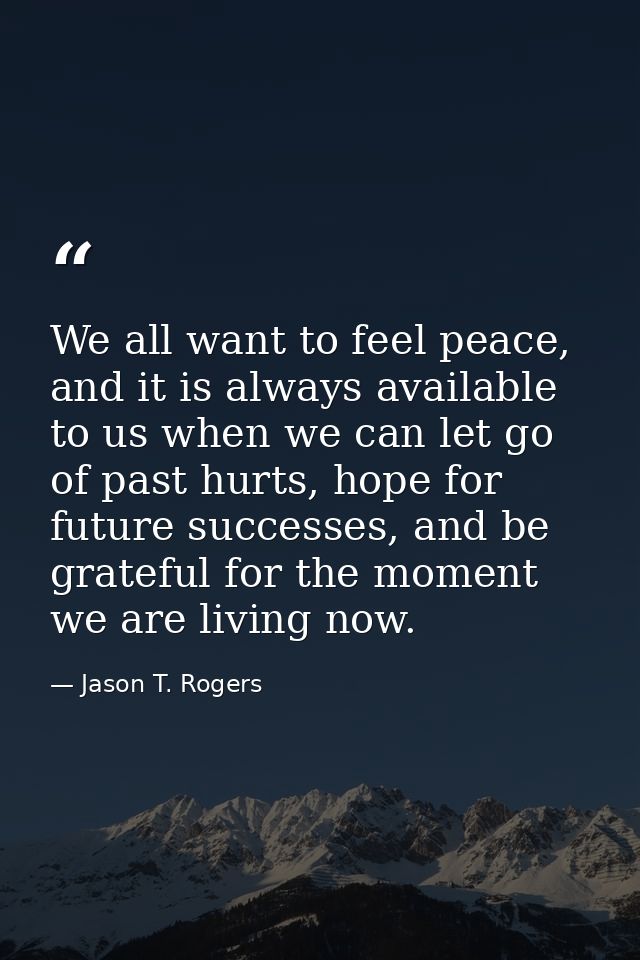 We all want to feel peace, and it is always available to us when we can let go of past hurts, hope for future successes, — Jason T. Rogers