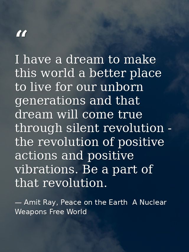 I have a dream to make this world a better place to live for our unborn generations and that dream will come true throug — Amit Ray, Peace on the Earth  A Nuclear Weapons Free World