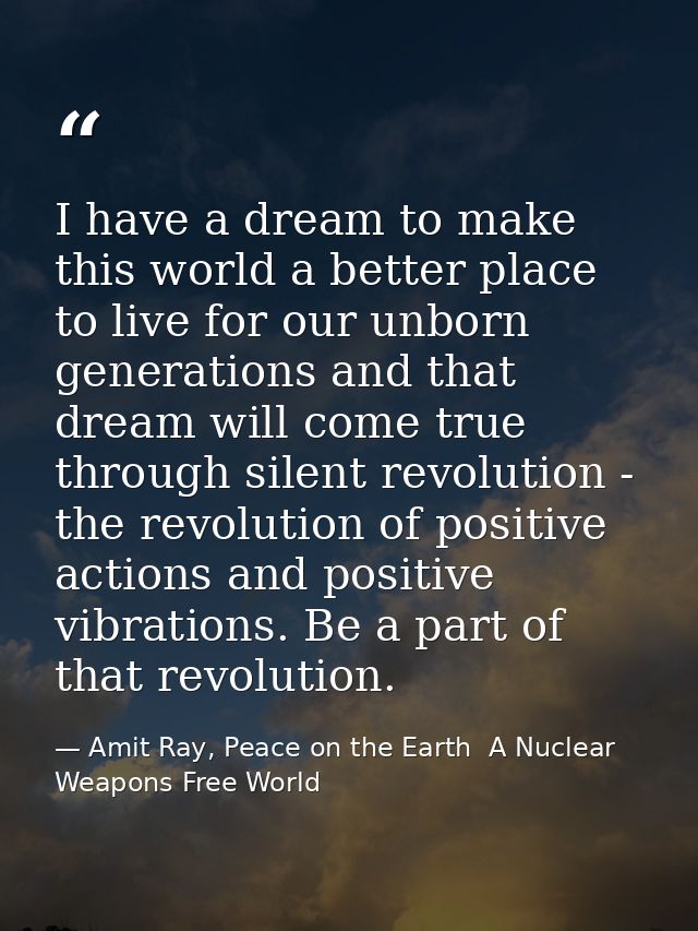 I have a dream to make this world a better place to live for our unborn generations and that dream will come true throug — Amit Ray, Peace on the Earth  A Nuclear Weapons Free World