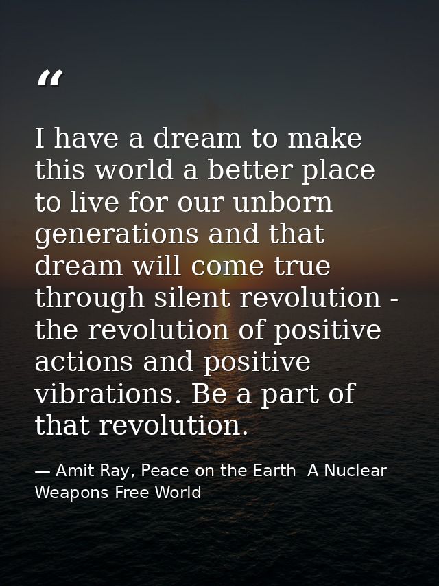 I have a dream to make this world a better place to live for our unborn generations and that dream will come true throug — Amit Ray, Peace on the Earth  A Nuclear Weapons Free World