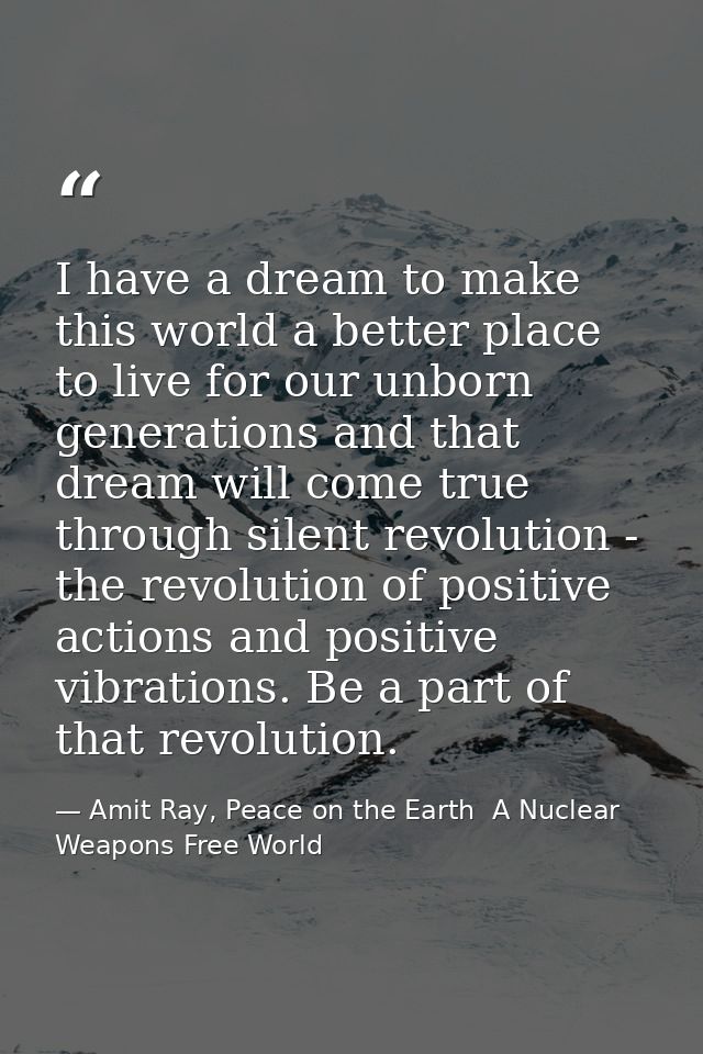 I have a dream to make this world a better place to live for our unborn generations and that dream will come true throug — Amit Ray, Peace on the Earth  A Nuclear Weapons Free World