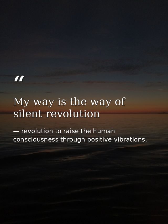 My way is the way of silent revolution — revolution to raise the human consciousness through positive vibrations.