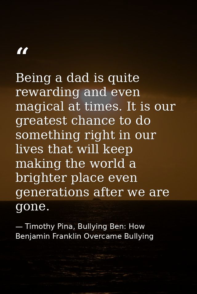 Being a dad is quite rewarding and even magical at times. It is our greatest chance to do something right in our lives t — Timothy Pina, Bullying Ben: How Benjamin Franklin Overcame Bullying