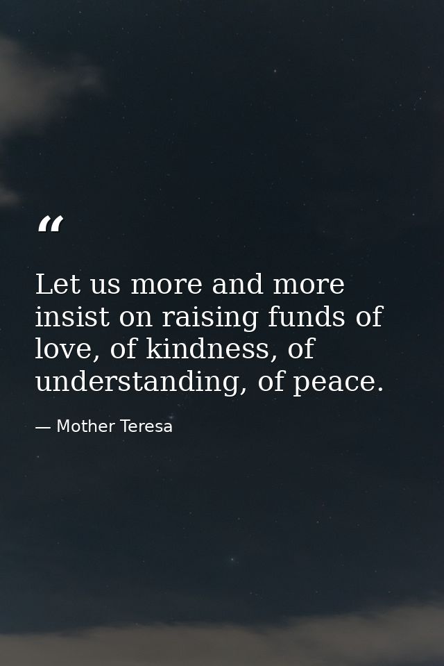 Let us more and more insist on raising funds of love, of kindness, of understanding, of peace. — Mother Teresa