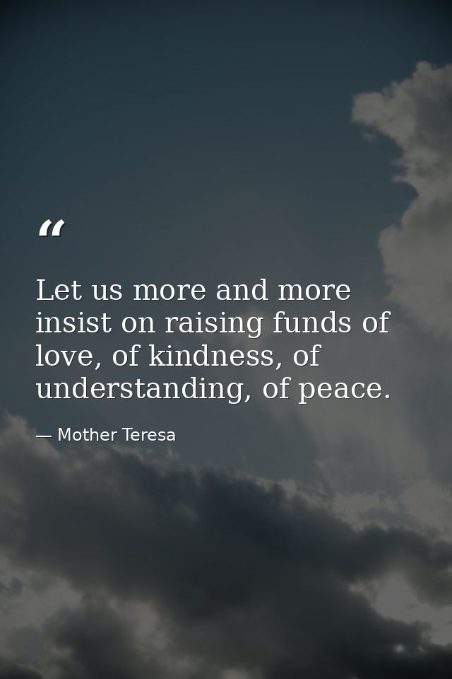 Let us more and more insist on raising funds of love, of kindness, of understanding, of peace. — Mother Teresa