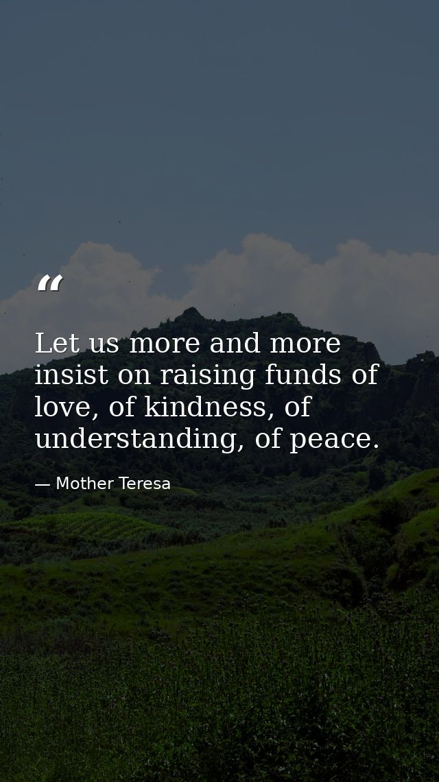 Let us more and more insist on raising funds of love, of kindness, of understanding, of peace. — Mother Teresa