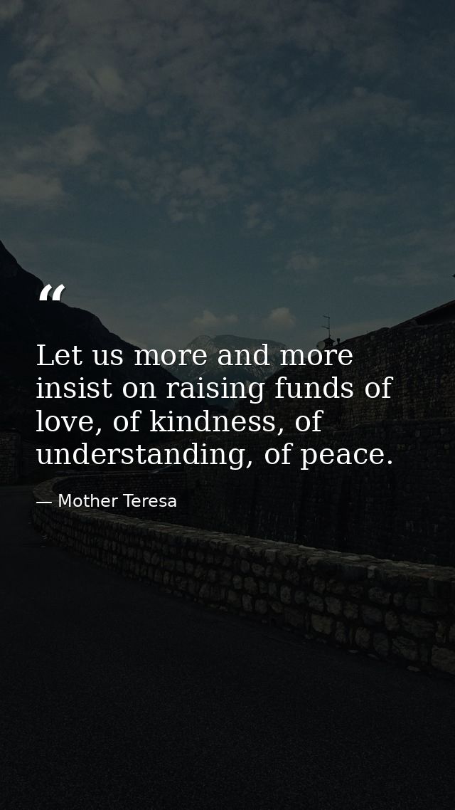 Let us more and more insist on raising funds of love, of kindness, of understanding, of peace. — Mother Teresa