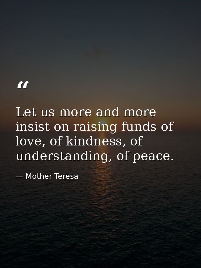 Let us more and more insist on raising funds of love, of kindness, of understanding, of peace. — Mother Teresa