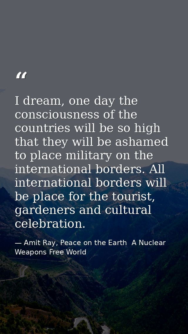 I dream, one day the consciousness of the countries will be so high that they will be ashamed to place military on the i — Amit Ray, Peace on the Earth  A Nuclear Weapons Free World