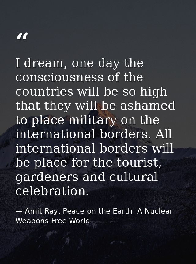 I dream, one day the consciousness of the countries will be so high that they will be ashamed to place military on the i — Amit Ray, Peace on the Earth  A Nuclear Weapons Free World
