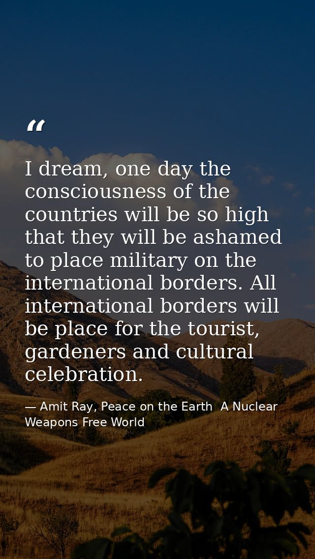 I dream, one day the consciousness of the countries will be so high that they will be ashamed to place military on the i — Amit Ray, Peace on the Earth  A Nuclear Weapons Free World