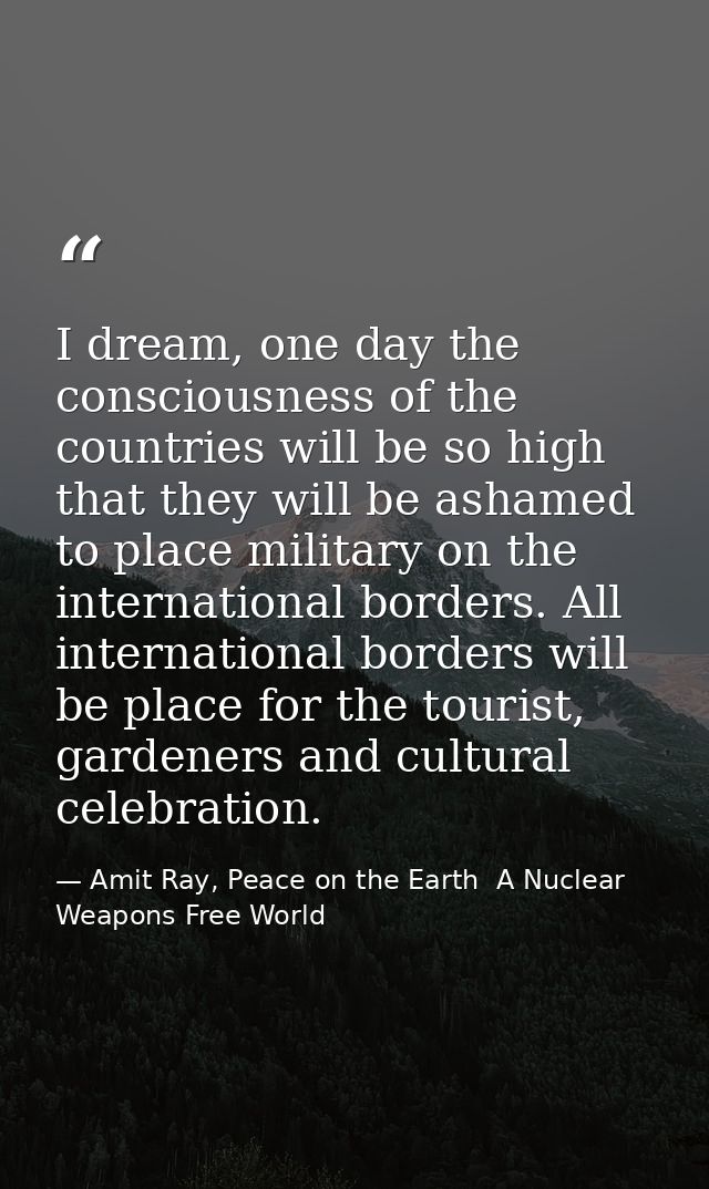 I dream, one day the consciousness of the countries will be so high that they will be ashamed to place military on the i — Amit Ray, Peace on the Earth  A Nuclear Weapons Free World