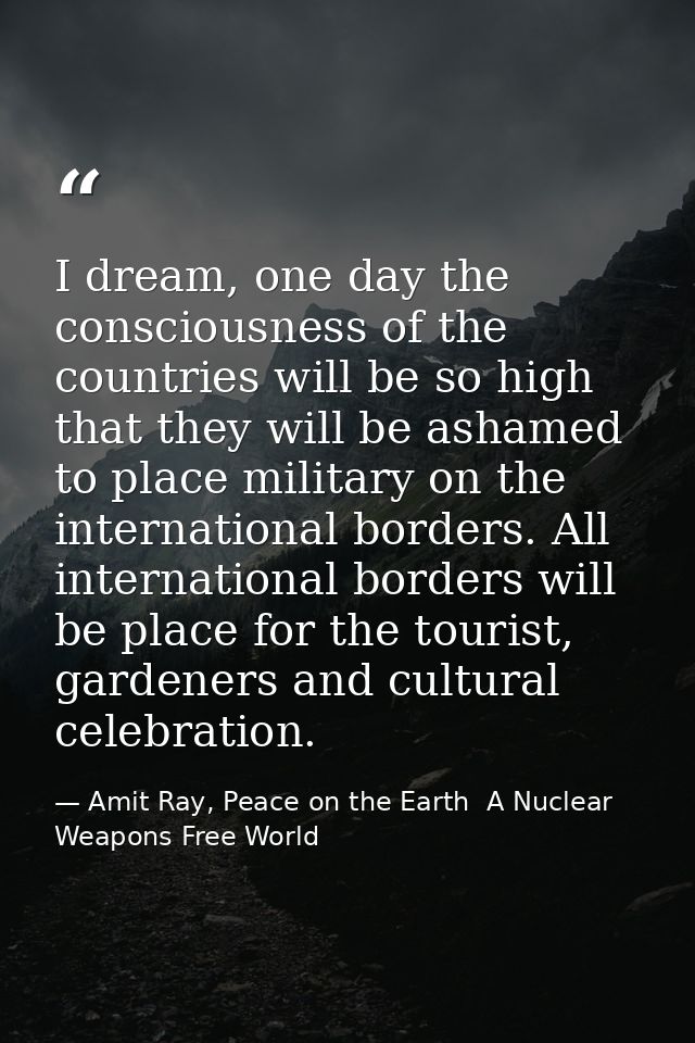 I dream, one day the consciousness of the countries will be so high that they will be ashamed to place military on the i — Amit Ray, Peace on the Earth  A Nuclear Weapons Free World