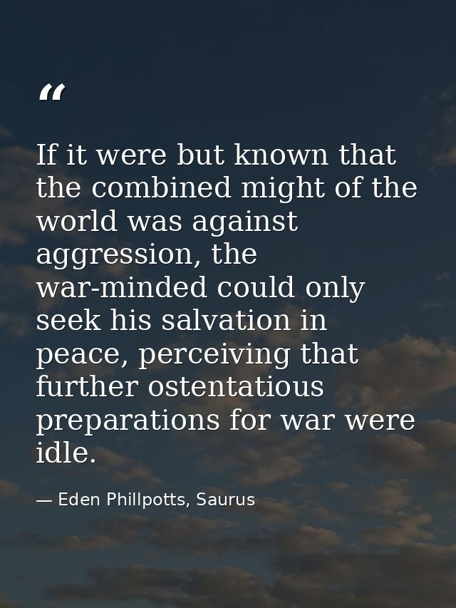 If it were but known that the combined might of the world was against aggression, the war-minded could only seek his sal — Eden Phillpotts, Saurus