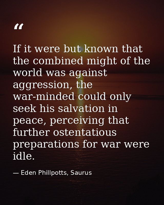 If it were but known that the combined might of the world was against aggression, the war-minded could only seek his sal — Eden Phillpotts, Saurus