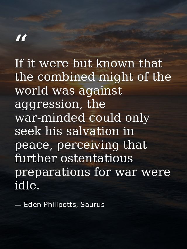 If it were but known that the combined might of the world was against aggression, the war-minded could only seek his sal — Eden Phillpotts, Saurus