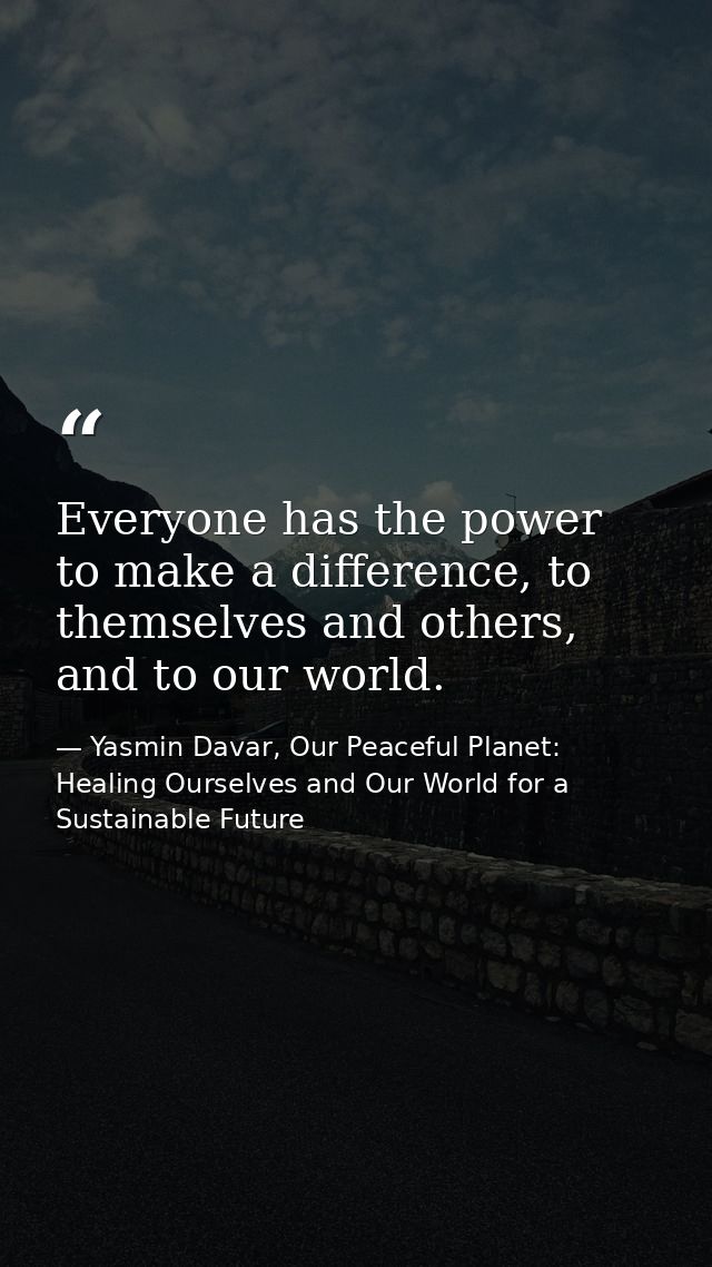 Everyone has the power to make a difference, to themselves and others, and to our world. — Yasmin Davar, Our Peaceful Planet: Healing Ourselves and Our World for a Sustainable Future