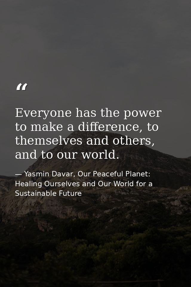 Everyone has the power to make a difference, to themselves and others, and to our world. — Yasmin Davar, Our Peaceful Planet: Healing Ourselves and Our World for a Sustainable Future