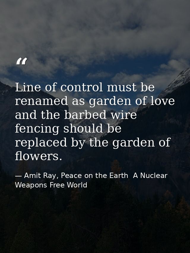 Line of control must be renamed as garden of love and the barbed wire fencing should be replaced by the garden of flower — Amit Ray, Peace on the Earth  A Nuclear Weapons Free World