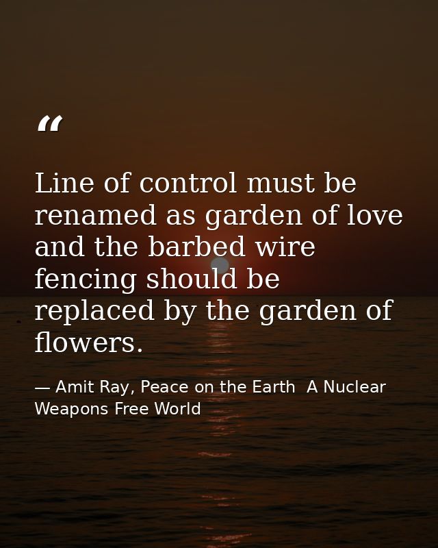 Line of control must be renamed as garden of love and the barbed wire fencing should be replaced by the garden of flower — Amit Ray, Peace on the Earth  A Nuclear Weapons Free World