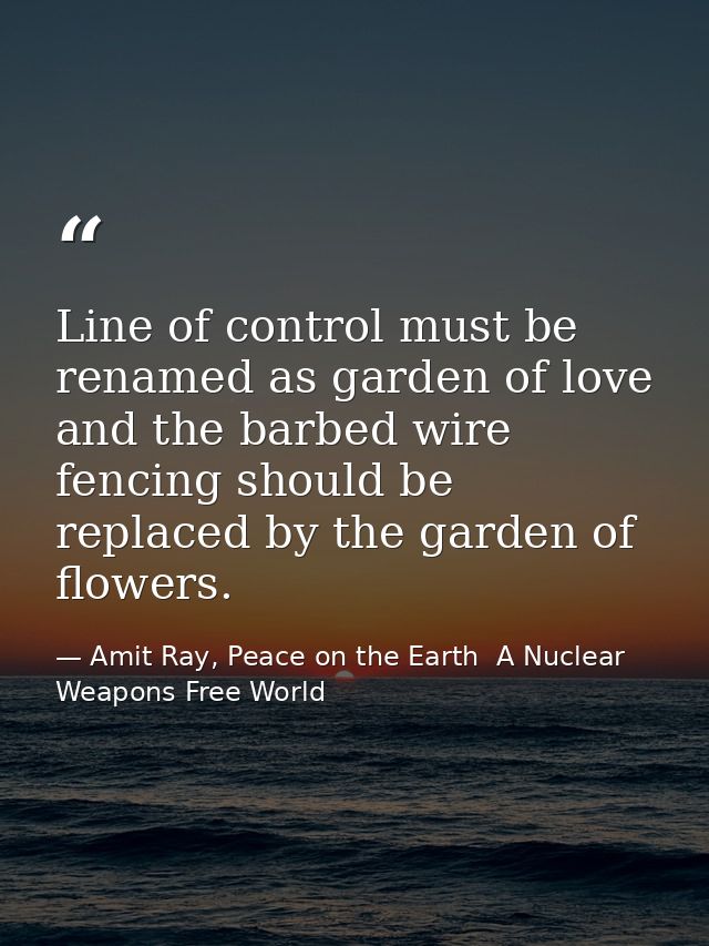 Line of control must be renamed as garden of love and the barbed wire fencing should be replaced by the garden of flower — Amit Ray, Peace on the Earth  A Nuclear Weapons Free World
