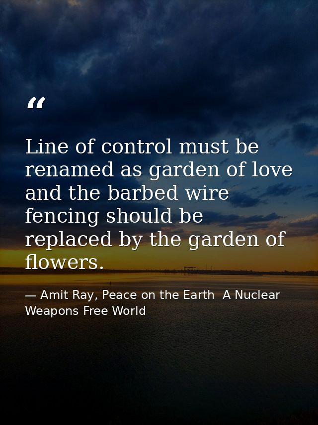 Line of control must be renamed as garden of love and the barbed wire fencing should be replaced by the garden of flower — Amit Ray, Peace on the Earth  A Nuclear Weapons Free World
