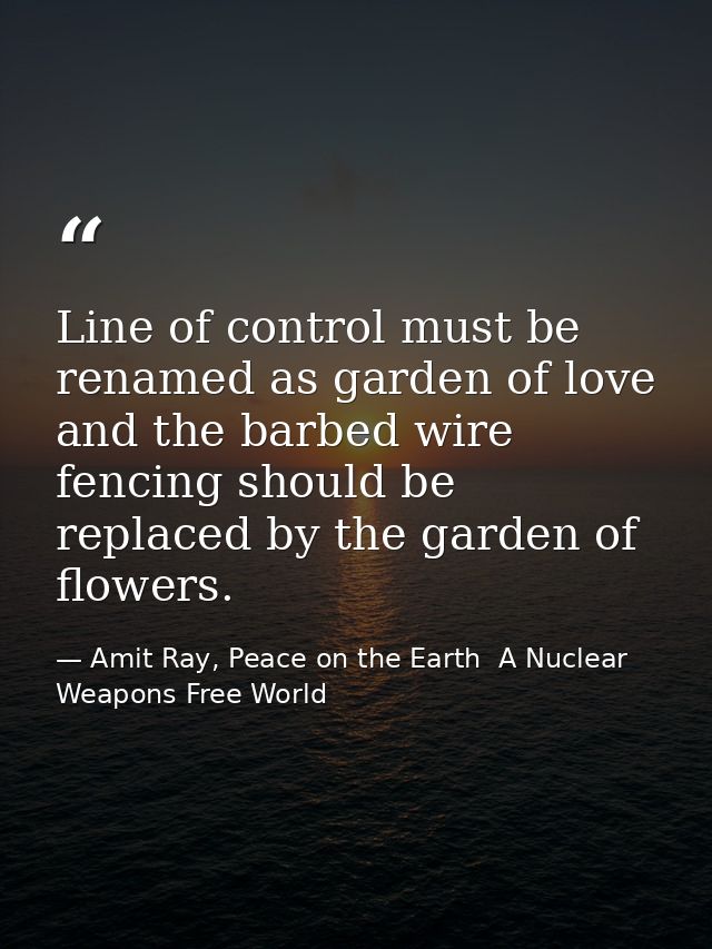 Line of control must be renamed as garden of love and the barbed wire fencing should be replaced by the garden of flower — Amit Ray, Peace on the Earth  A Nuclear Weapons Free World