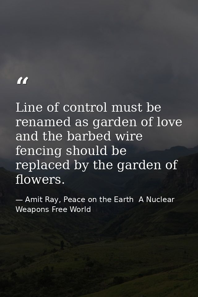 Line of control must be renamed as garden of love and the barbed wire fencing should be replaced by the garden of flower — Amit Ray, Peace on the Earth  A Nuclear Weapons Free World