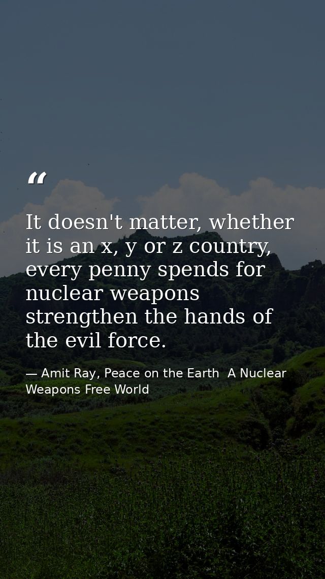 It doesn't matter, whether it is an x, y or z country, every penny spends for nuclear weapons strengthen the hands of th — Amit Ray, Peace on the Earth  A Nuclear Weapons Free World
