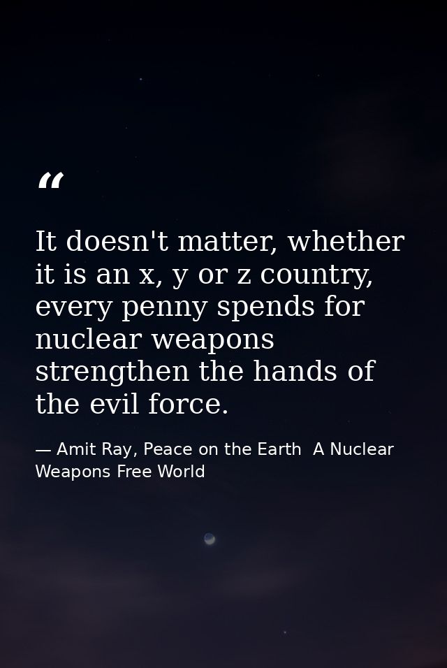It doesn't matter, whether it is an x, y or z country, every penny spends for nuclear weapons strengthen the hands of th — Amit Ray, Peace on the Earth  A Nuclear Weapons Free World