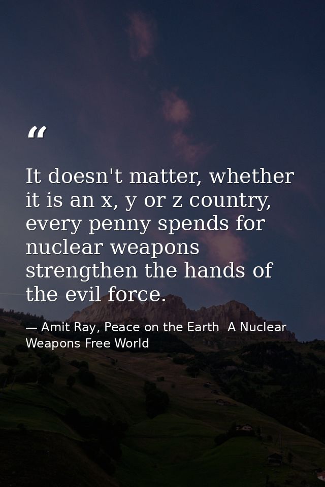 It doesn't matter, whether it is an x, y or z country, every penny spends for nuclear weapons strengthen the hands of th — Amit Ray, Peace on the Earth  A Nuclear Weapons Free World