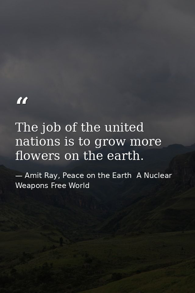 The job of the united nations is to grow more flowers on the earth. — Amit Ray, Peace on the Earth  A Nuclear Weapons Free World