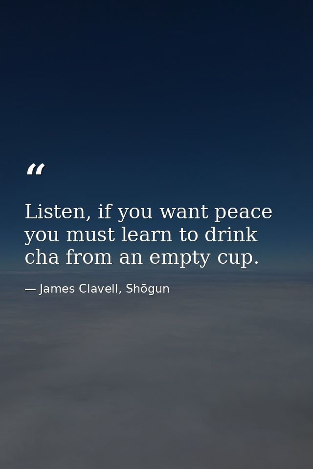 Listen, if you want peace you must learn to drink cha from an empty cup. — James Clavell, Shōgun
