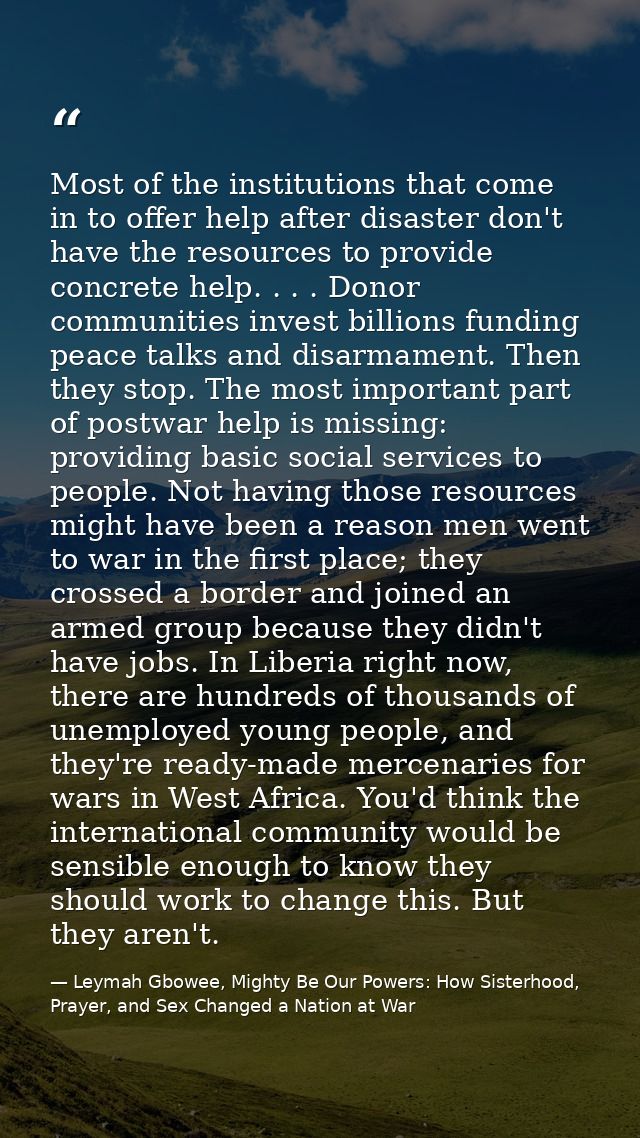 Most of the institutions that come in to offer help after disaster don't have the resources to provide concrete help. .  — Leymah Gbowee, Mighty Be Our Powers: How Sisterhood, Prayer, and Sex Changed a Nation at War