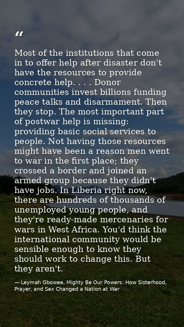 Most of the institutions that come in to offer help after disaster don't have the resources to provide concrete help. .  — Leymah Gbowee, Mighty Be Our Powers: How Sisterhood, Prayer, and Sex Changed a Nation at War
