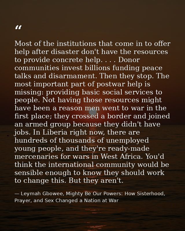 Most of the institutions that come in to offer help after disaster don't have the resources to provide concrete help. .  — Leymah Gbowee, Mighty Be Our Powers: How Sisterhood, Prayer, and Sex Changed a Nation at War