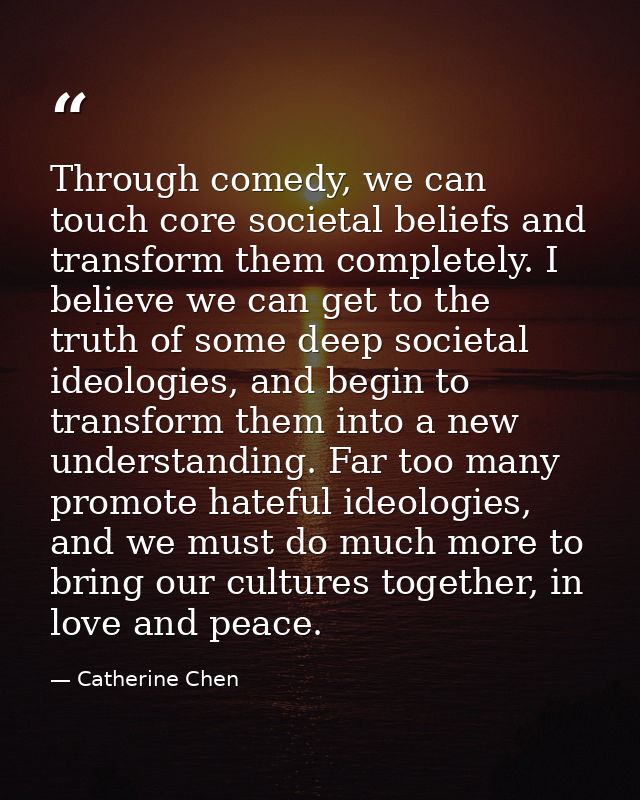 Through comedy, we can touch core societal beliefs and transform them completely. I believe we can get to the truth of s — Catherine Chen