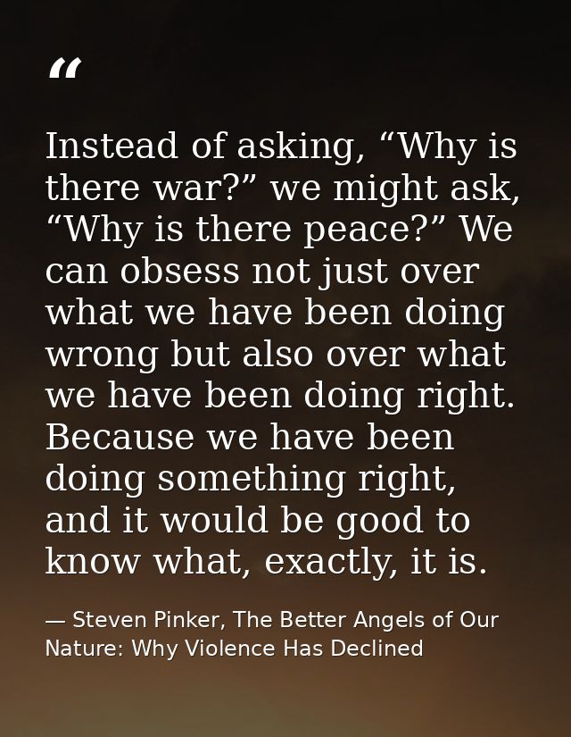 Instead of asking, “Why is there war?” we might ask, “Why is there peace?” We can obsess not just over what we have been — Steven Pinker, The Better Angels of Our Nature: Why Violence Has Declined