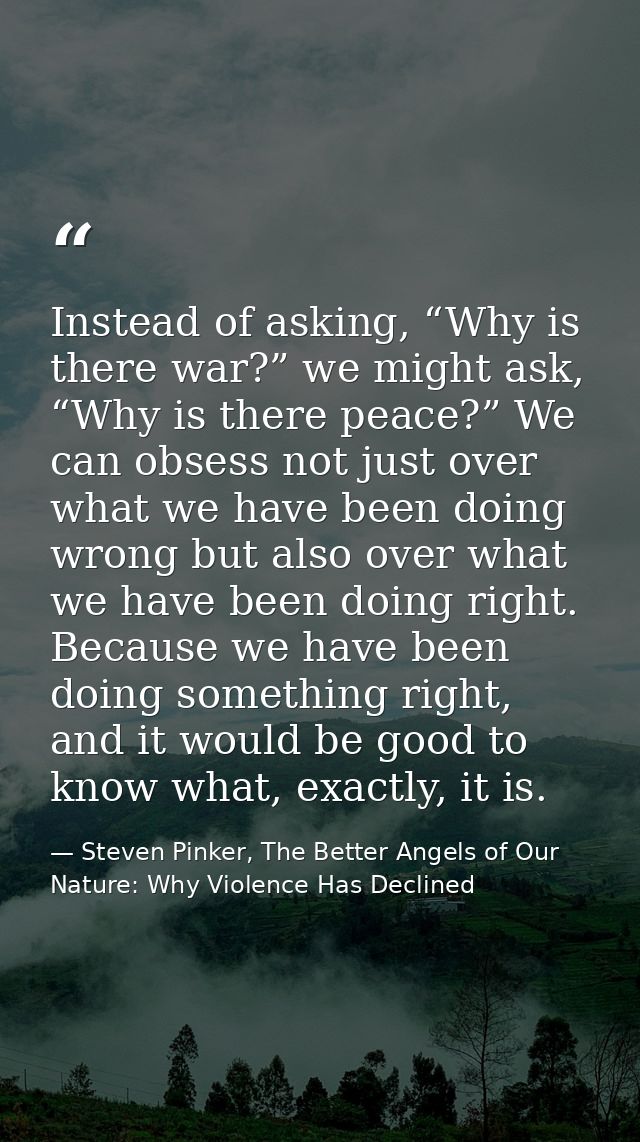 Instead of asking, “Why is there war?” we might ask, “Why is there peace?” We can obsess not just over what we have been — Steven Pinker, The Better Angels of Our Nature: Why Violence Has Declined