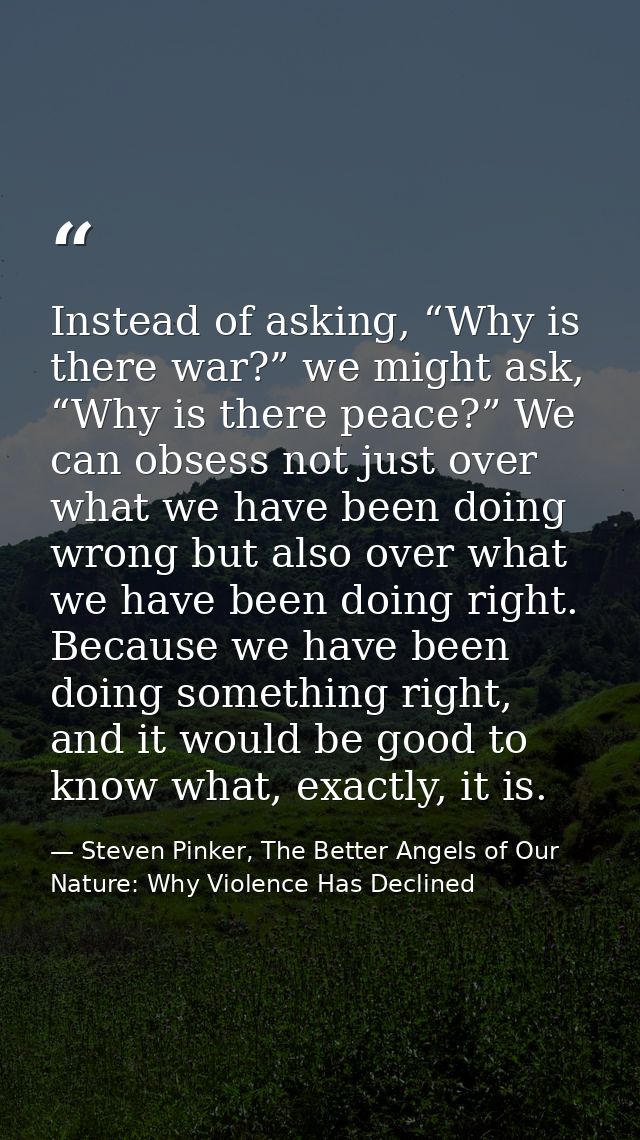 Instead of asking, “Why is there war?” we might ask, “Why is there peace?” We can obsess not just over what we have been — Steven Pinker, The Better Angels of Our Nature: Why Violence Has Declined